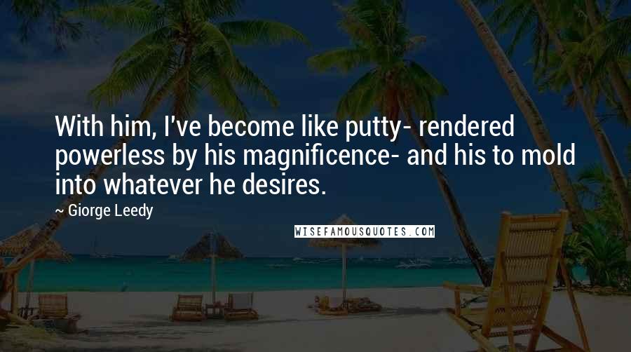 Giorge Leedy Quotes: With him, I've become like putty- rendered powerless by his magnificence- and his to mold into whatever he desires.