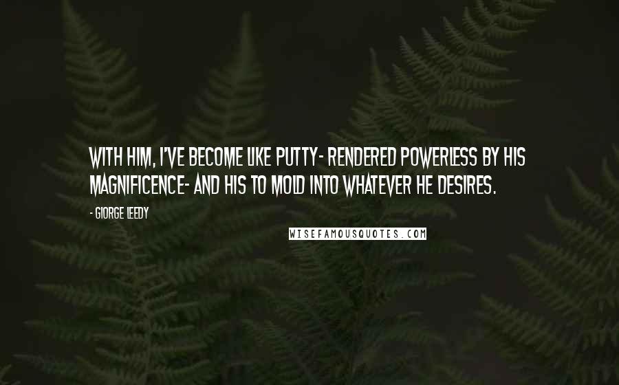 Giorge Leedy Quotes: With him, I've become like putty- rendered powerless by his magnificence- and his to mold into whatever he desires.