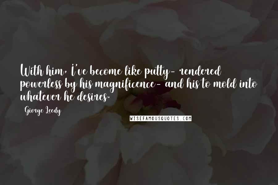 Giorge Leedy Quotes: With him, I've become like putty- rendered powerless by his magnificence- and his to mold into whatever he desires.