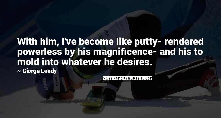 Giorge Leedy Quotes: With him, I've become like putty- rendered powerless by his magnificence- and his to mold into whatever he desires.