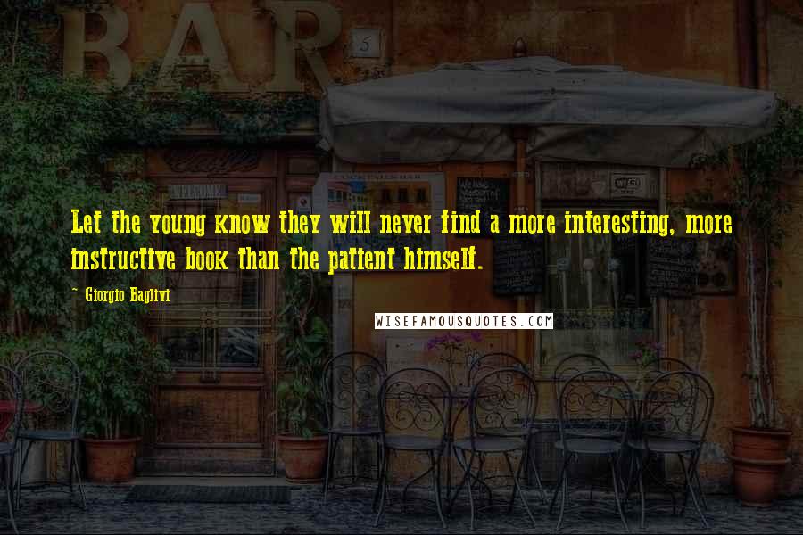 Giorgio Baglivi Quotes: Let the young know they will never find a more interesting, more instructive book than the patient himself.