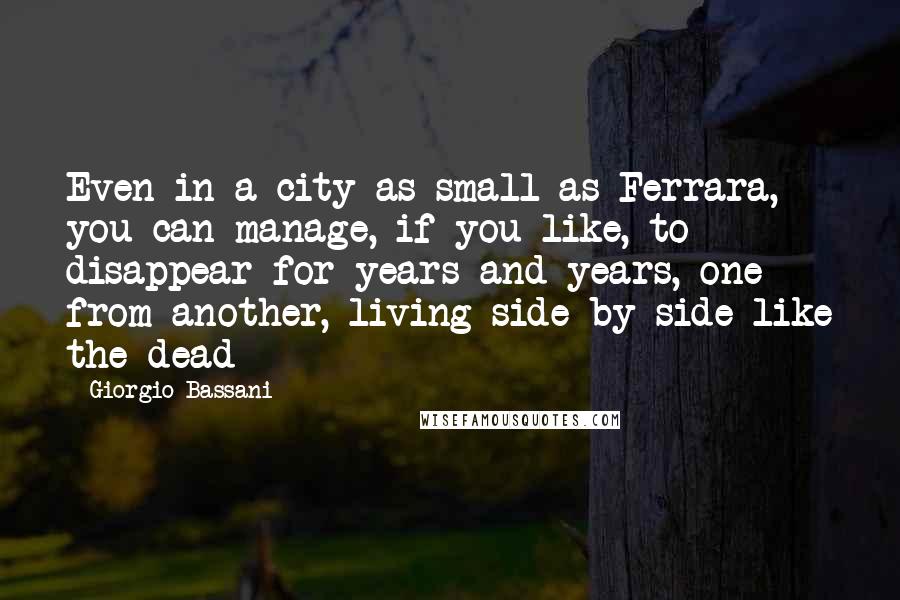 Giorgio Bassani Quotes: Even in a city as small as Ferrara, you can manage, if you like, to disappear for years and years, one from another, living side by side like the dead