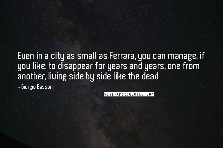 Giorgio Bassani Quotes: Even in a city as small as Ferrara, you can manage, if you like, to disappear for years and years, one from another, living side by side like the dead