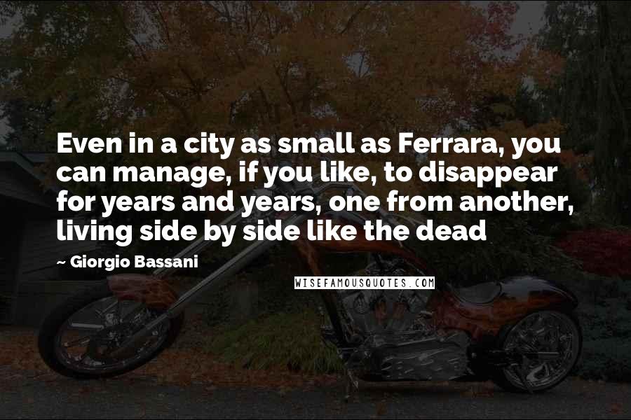 Giorgio Bassani Quotes: Even in a city as small as Ferrara, you can manage, if you like, to disappear for years and years, one from another, living side by side like the dead