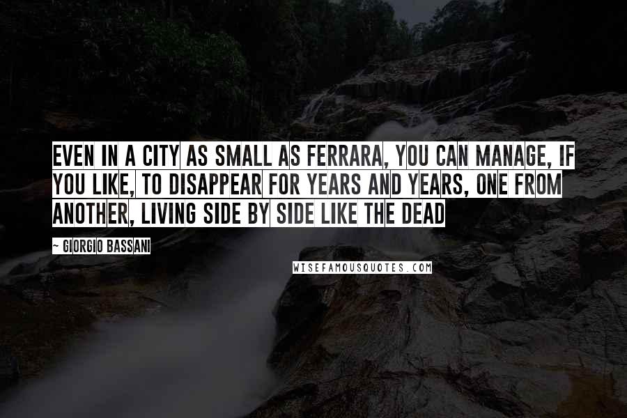 Giorgio Bassani Quotes: Even in a city as small as Ferrara, you can manage, if you like, to disappear for years and years, one from another, living side by side like the dead