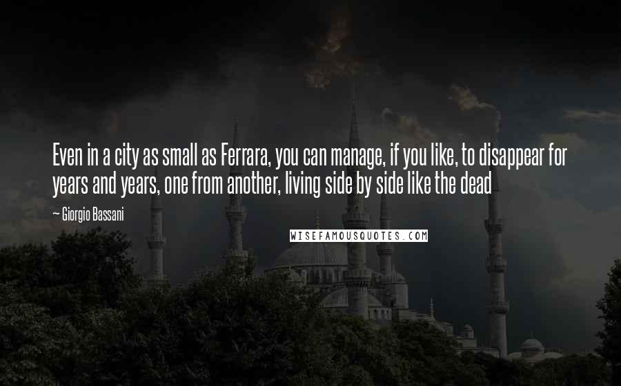 Giorgio Bassani Quotes: Even in a city as small as Ferrara, you can manage, if you like, to disappear for years and years, one from another, living side by side like the dead