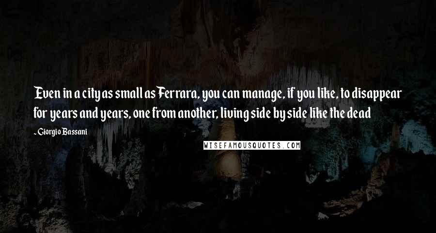 Giorgio Bassani Quotes: Even in a city as small as Ferrara, you can manage, if you like, to disappear for years and years, one from another, living side by side like the dead