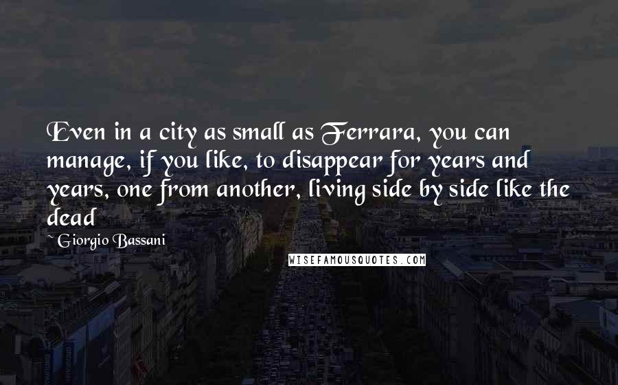 Giorgio Bassani Quotes: Even in a city as small as Ferrara, you can manage, if you like, to disappear for years and years, one from another, living side by side like the dead