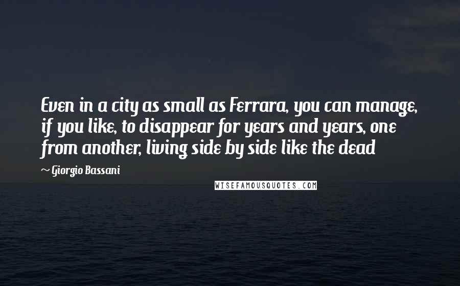 Giorgio Bassani Quotes: Even in a city as small as Ferrara, you can manage, if you like, to disappear for years and years, one from another, living side by side like the dead