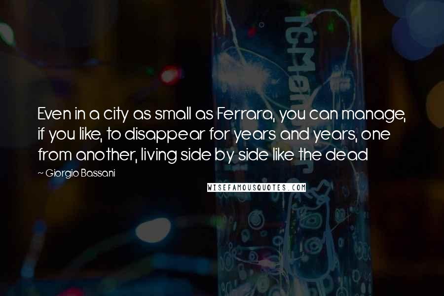 Giorgio Bassani Quotes: Even in a city as small as Ferrara, you can manage, if you like, to disappear for years and years, one from another, living side by side like the dead