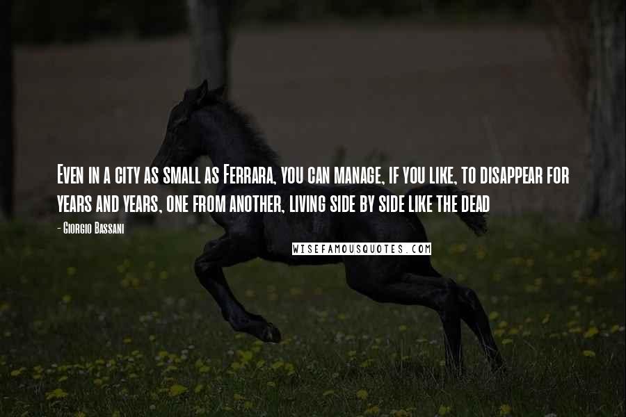 Giorgio Bassani Quotes: Even in a city as small as Ferrara, you can manage, if you like, to disappear for years and years, one from another, living side by side like the dead