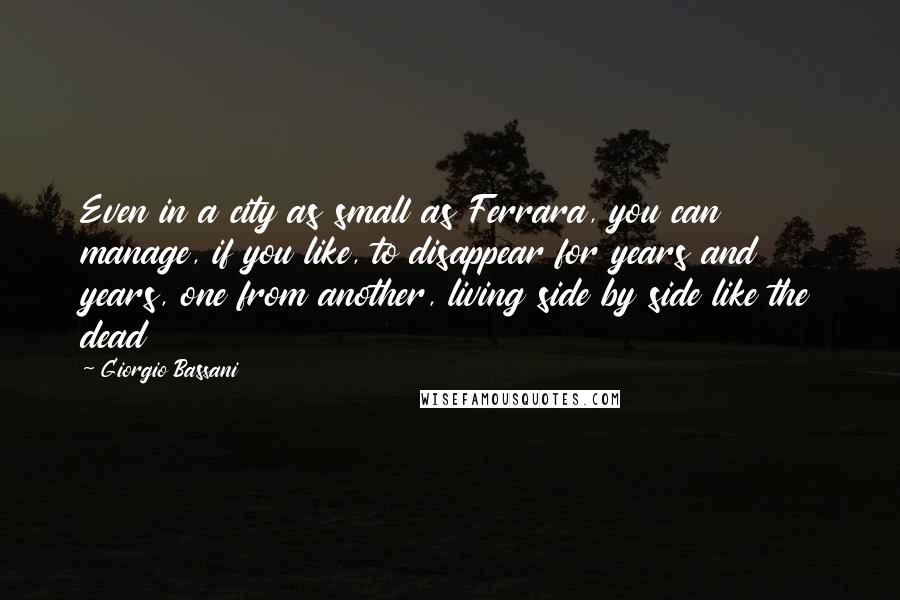 Giorgio Bassani Quotes: Even in a city as small as Ferrara, you can manage, if you like, to disappear for years and years, one from another, living side by side like the dead