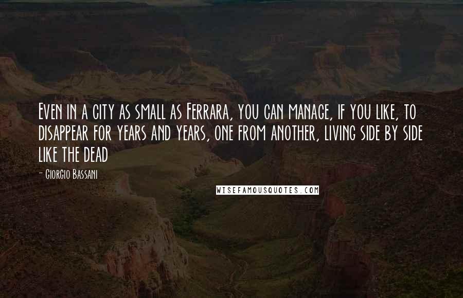 Giorgio Bassani Quotes: Even in a city as small as Ferrara, you can manage, if you like, to disappear for years and years, one from another, living side by side like the dead