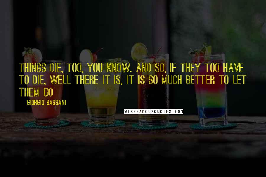 Giorgio Bassani Quotes: Things die, too, you know. And so, if they too have to die, well there it is, it is so much better to let them go