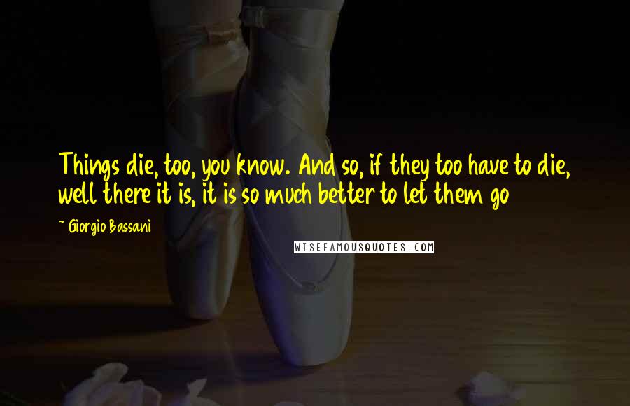 Giorgio Bassani Quotes: Things die, too, you know. And so, if they too have to die, well there it is, it is so much better to let them go