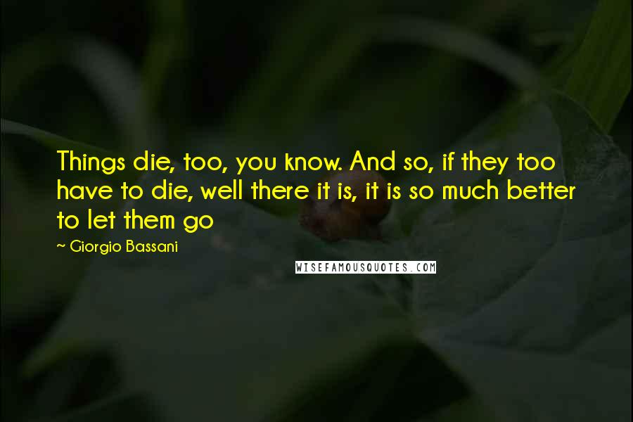 Giorgio Bassani Quotes: Things die, too, you know. And so, if they too have to die, well there it is, it is so much better to let them go