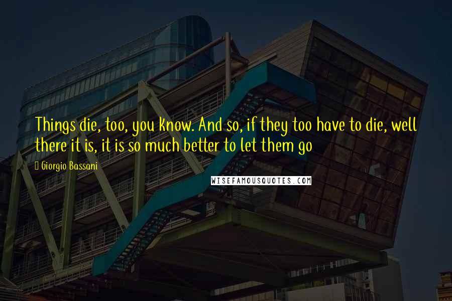 Giorgio Bassani Quotes: Things die, too, you know. And so, if they too have to die, well there it is, it is so much better to let them go