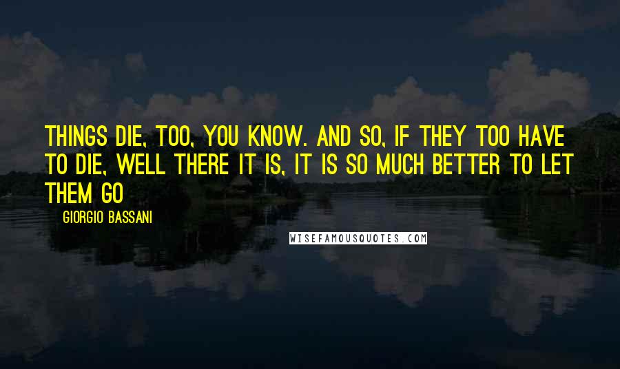 Giorgio Bassani Quotes: Things die, too, you know. And so, if they too have to die, well there it is, it is so much better to let them go