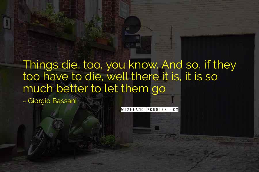 Giorgio Bassani Quotes: Things die, too, you know. And so, if they too have to die, well there it is, it is so much better to let them go