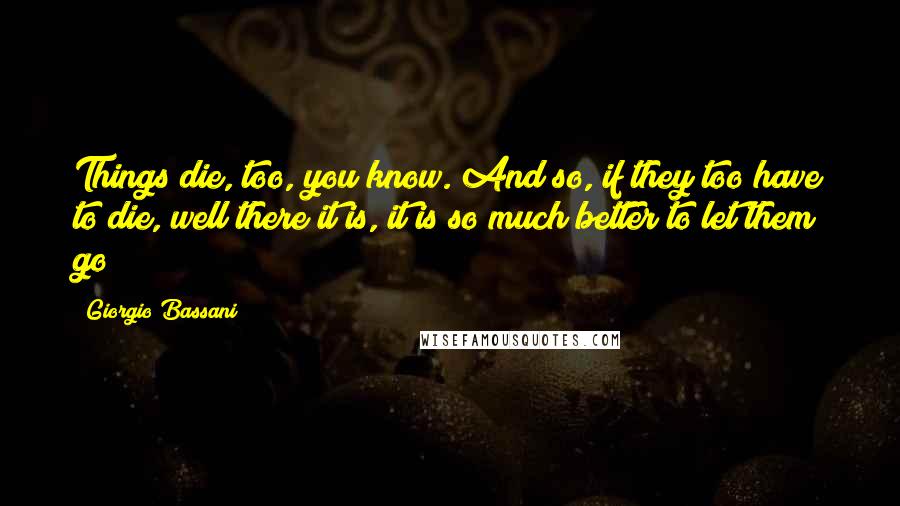 Giorgio Bassani Quotes: Things die, too, you know. And so, if they too have to die, well there it is, it is so much better to let them go