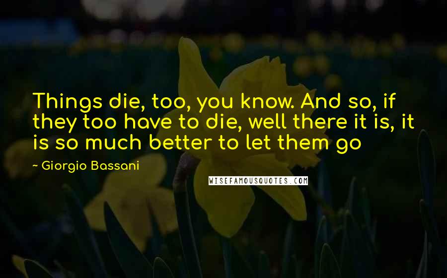 Giorgio Bassani Quotes: Things die, too, you know. And so, if they too have to die, well there it is, it is so much better to let them go