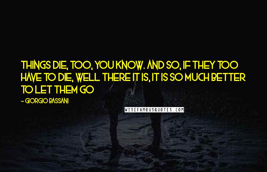 Giorgio Bassani Quotes: Things die, too, you know. And so, if they too have to die, well there it is, it is so much better to let them go