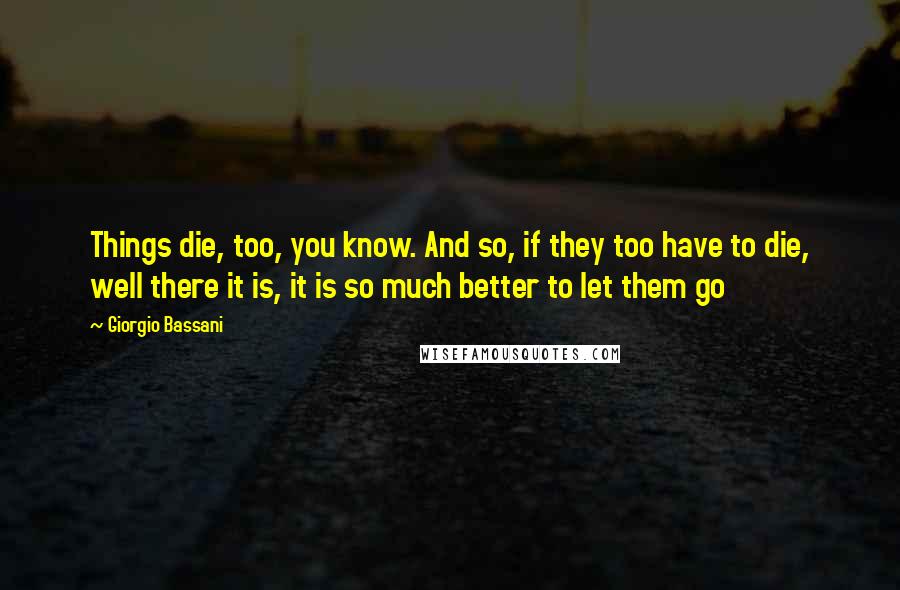 Giorgio Bassani Quotes: Things die, too, you know. And so, if they too have to die, well there it is, it is so much better to let them go