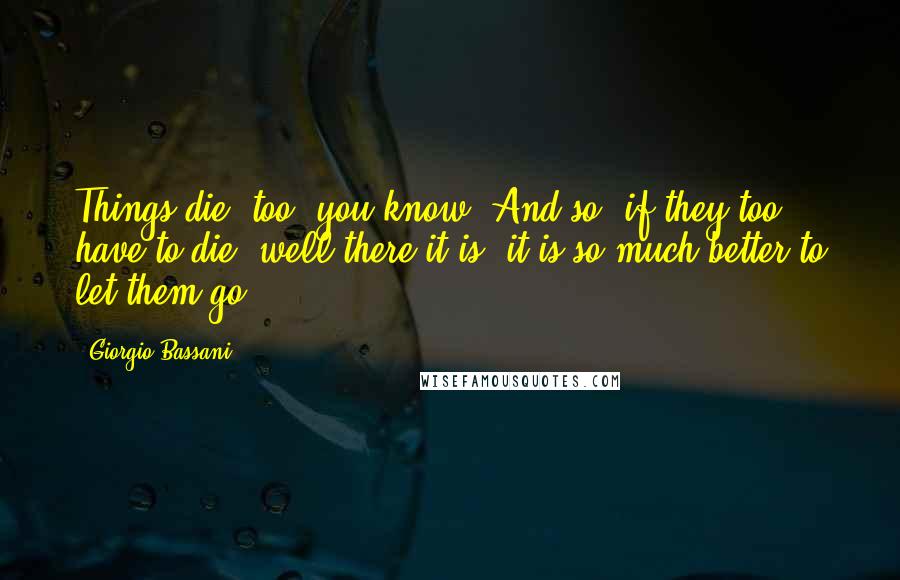 Giorgio Bassani Quotes: Things die, too, you know. And so, if they too have to die, well there it is, it is so much better to let them go