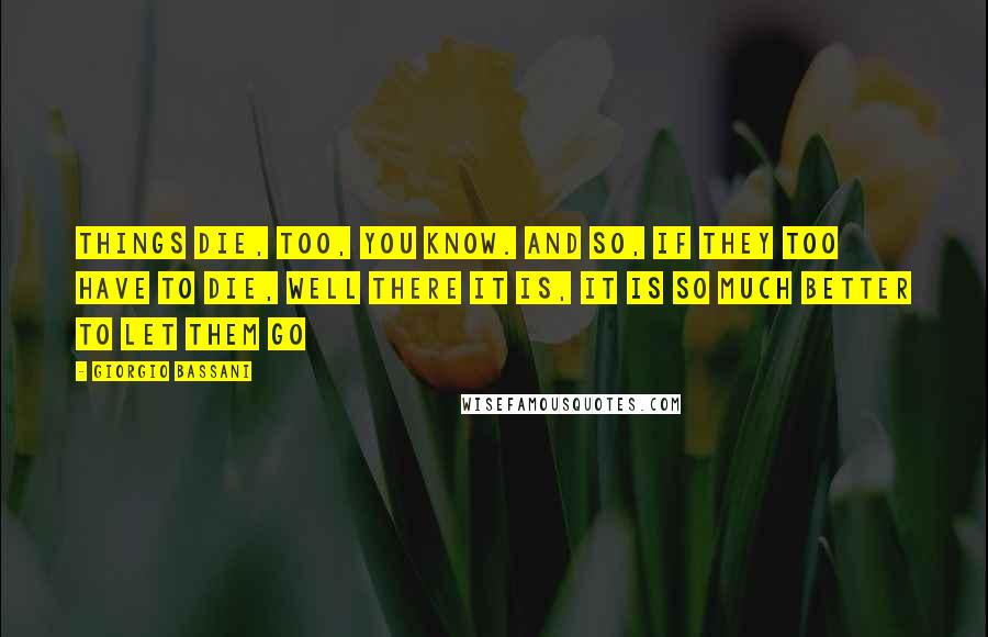 Giorgio Bassani Quotes: Things die, too, you know. And so, if they too have to die, well there it is, it is so much better to let them go