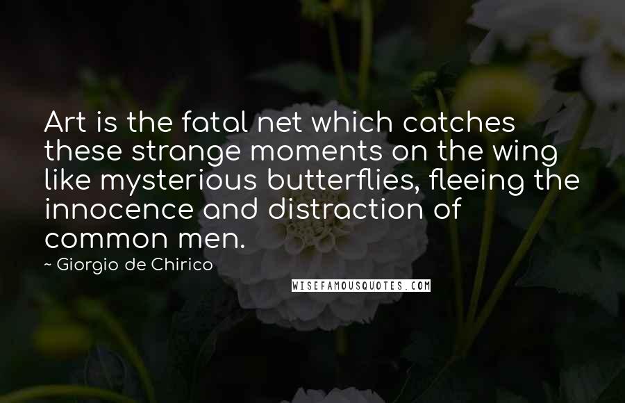 Giorgio De Chirico Quotes: Art is the fatal net which catches these strange moments on the wing like mysterious butterflies, fleeing the innocence and distraction of common men.