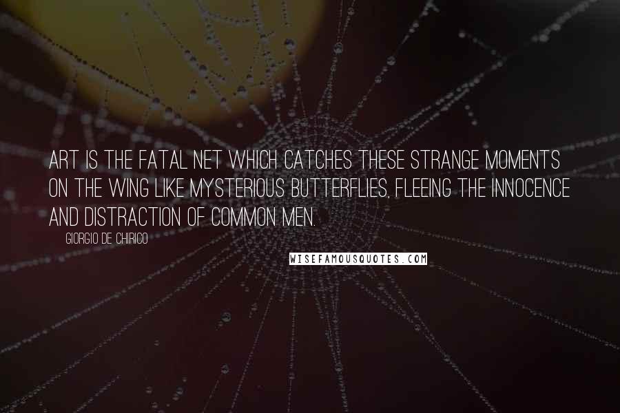 Giorgio De Chirico Quotes: Art is the fatal net which catches these strange moments on the wing like mysterious butterflies, fleeing the innocence and distraction of common men.