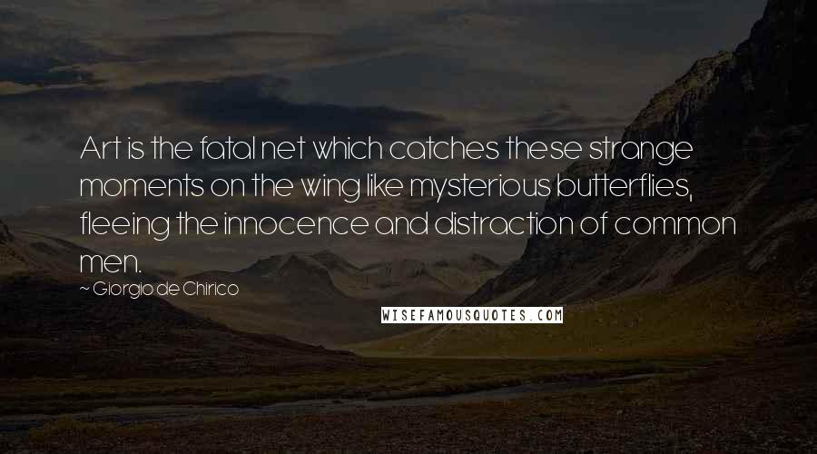 Giorgio De Chirico Quotes: Art is the fatal net which catches these strange moments on the wing like mysterious butterflies, fleeing the innocence and distraction of common men.