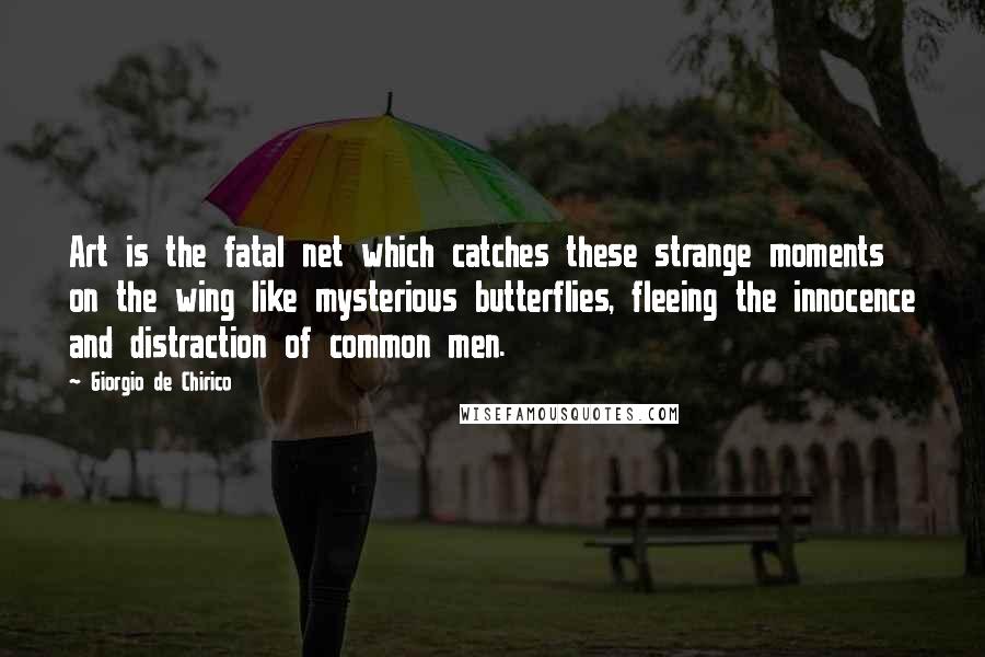 Giorgio De Chirico Quotes: Art is the fatal net which catches these strange moments on the wing like mysterious butterflies, fleeing the innocence and distraction of common men.