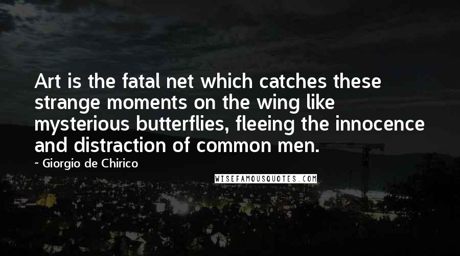 Giorgio De Chirico Quotes: Art is the fatal net which catches these strange moments on the wing like mysterious butterflies, fleeing the innocence and distraction of common men.