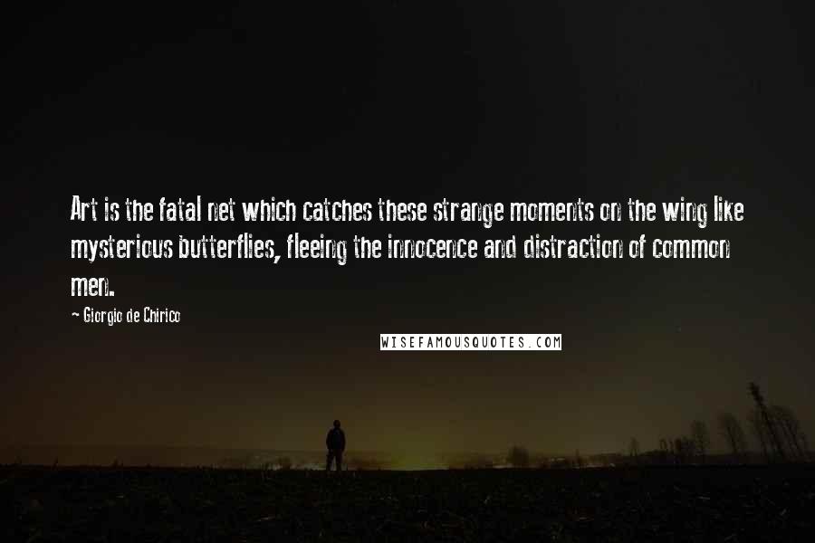 Giorgio De Chirico Quotes: Art is the fatal net which catches these strange moments on the wing like mysterious butterflies, fleeing the innocence and distraction of common men.