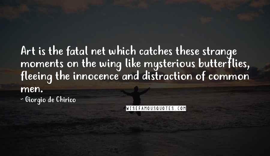 Giorgio De Chirico Quotes: Art is the fatal net which catches these strange moments on the wing like mysterious butterflies, fleeing the innocence and distraction of common men.
