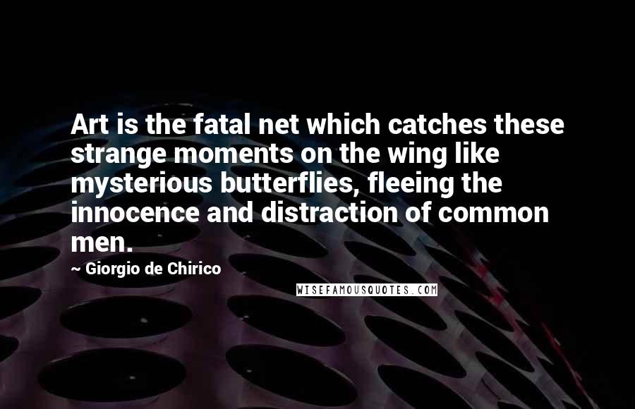 Giorgio De Chirico Quotes: Art is the fatal net which catches these strange moments on the wing like mysterious butterflies, fleeing the innocence and distraction of common men.