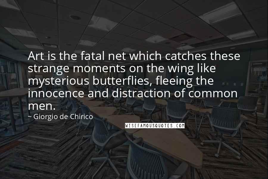 Giorgio De Chirico Quotes: Art is the fatal net which catches these strange moments on the wing like mysterious butterflies, fleeing the innocence and distraction of common men.