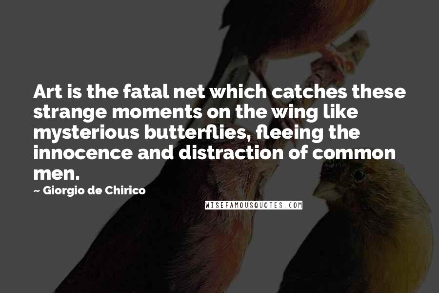 Giorgio De Chirico Quotes: Art is the fatal net which catches these strange moments on the wing like mysterious butterflies, fleeing the innocence and distraction of common men.
