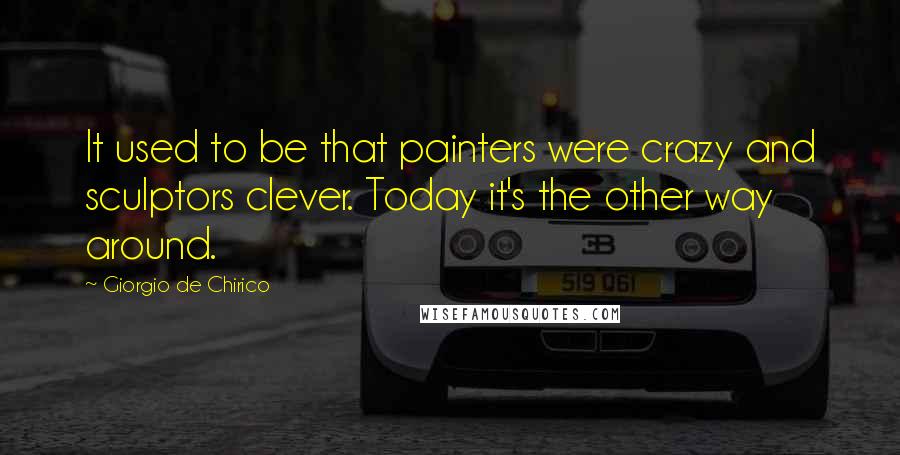 Giorgio De Chirico Quotes: It used to be that painters were crazy and sculptors clever. Today it's the other way around.