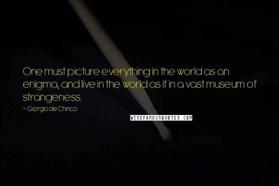 Giorgio De Chirico Quotes: One must picture everything in the world as an enigma, and live in the world as if in a vast museum of strangeness.