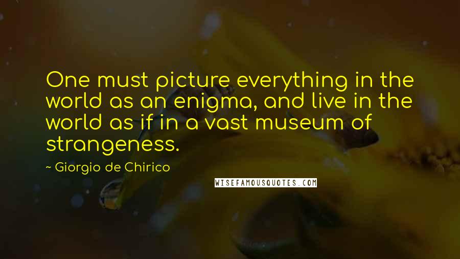 Giorgio De Chirico Quotes: One must picture everything in the world as an enigma, and live in the world as if in a vast museum of strangeness.