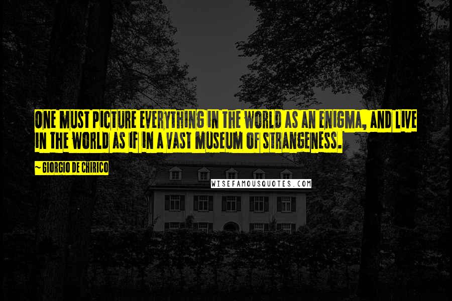 Giorgio De Chirico Quotes: One must picture everything in the world as an enigma, and live in the world as if in a vast museum of strangeness.