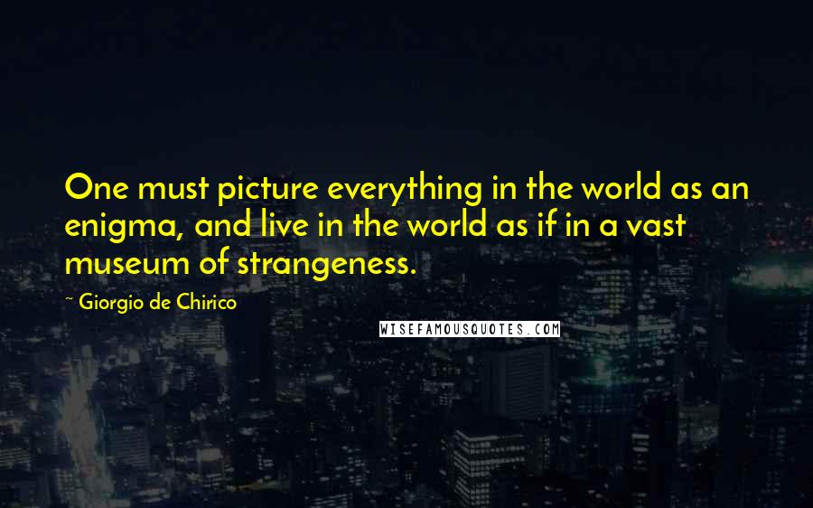 Giorgio De Chirico Quotes: One must picture everything in the world as an enigma, and live in the world as if in a vast museum of strangeness.