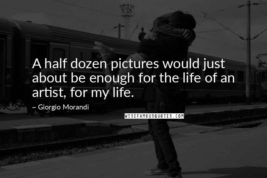 Giorgio Morandi Quotes: A half dozen pictures would just about be enough for the life of an artist, for my life.