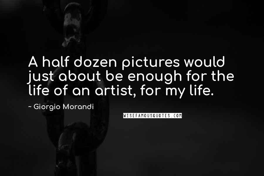 Giorgio Morandi Quotes: A half dozen pictures would just about be enough for the life of an artist, for my life.
