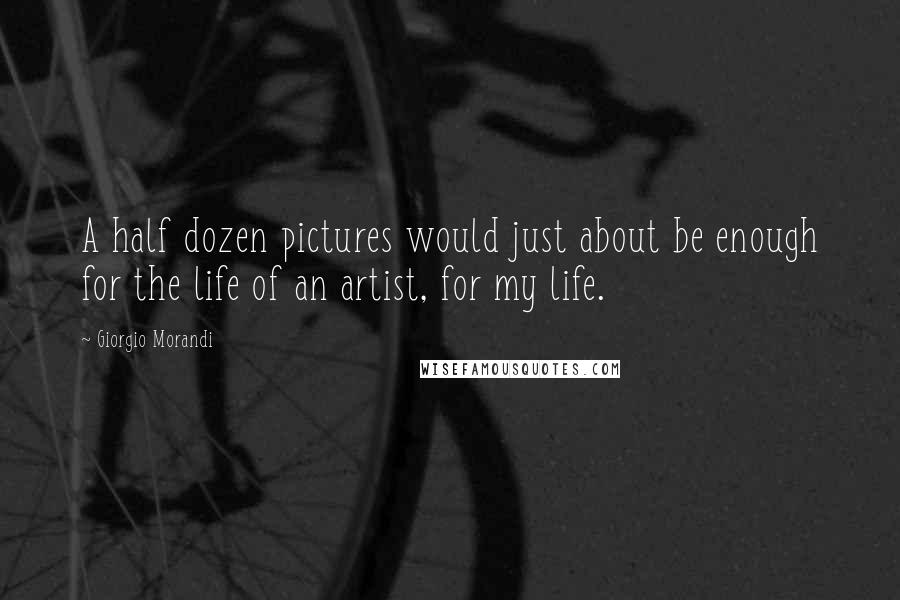 Giorgio Morandi Quotes: A half dozen pictures would just about be enough for the life of an artist, for my life.