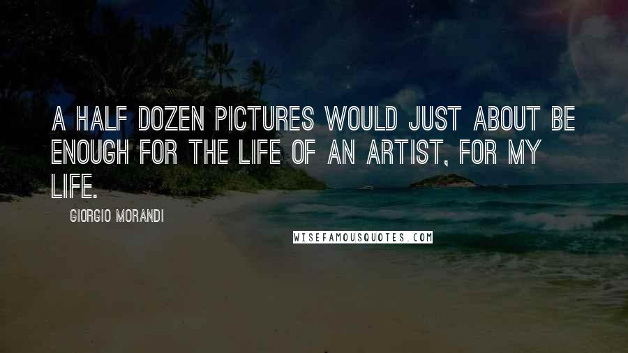 Giorgio Morandi Quotes: A half dozen pictures would just about be enough for the life of an artist, for my life.