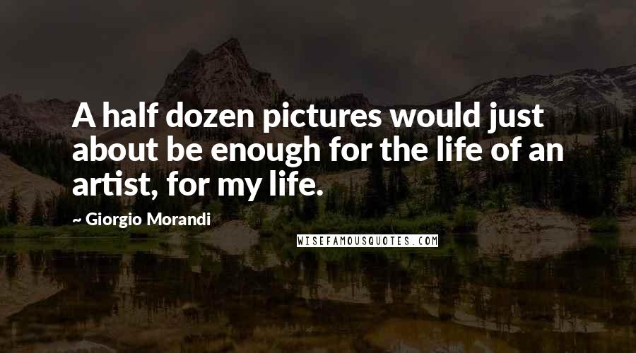 Giorgio Morandi Quotes: A half dozen pictures would just about be enough for the life of an artist, for my life.