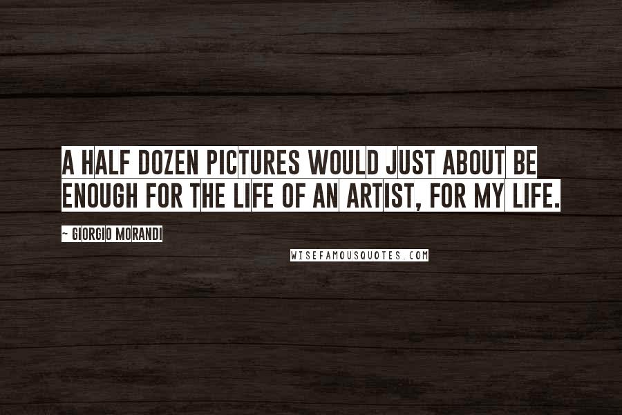 Giorgio Morandi Quotes: A half dozen pictures would just about be enough for the life of an artist, for my life.